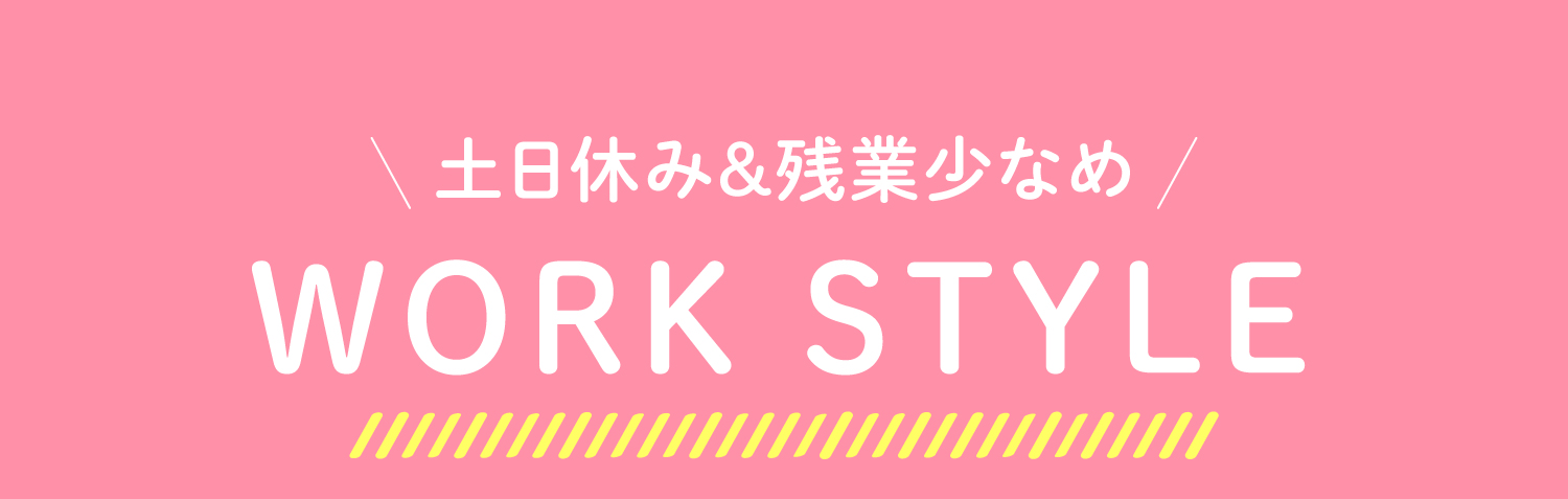 土日休み＆残業少なめ　WORK STYLE